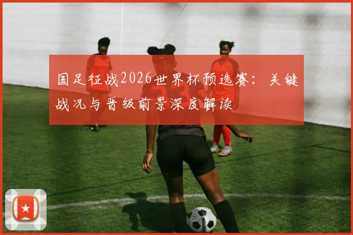 国足征战2026世界杯预选赛:关键战况与晋级前景深度解读
