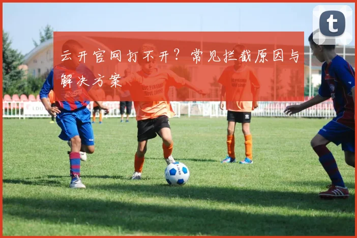 云开官网打不开？常见拦截原因与解决方案