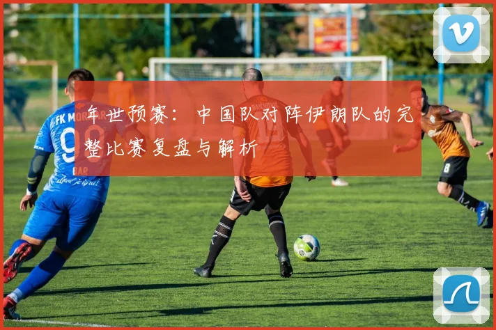 年世预赛:中国队对阵伊朗队的完整比赛复盘与解析