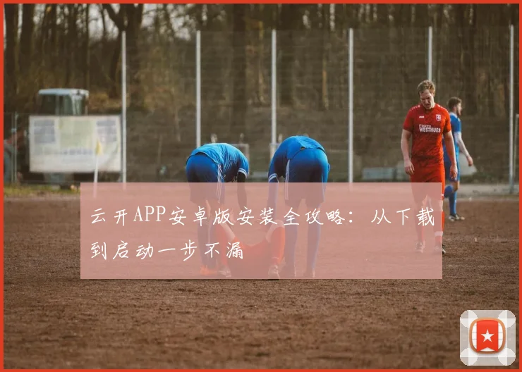 云开APP安卓版安装全攻略：从下载到启动一步不漏